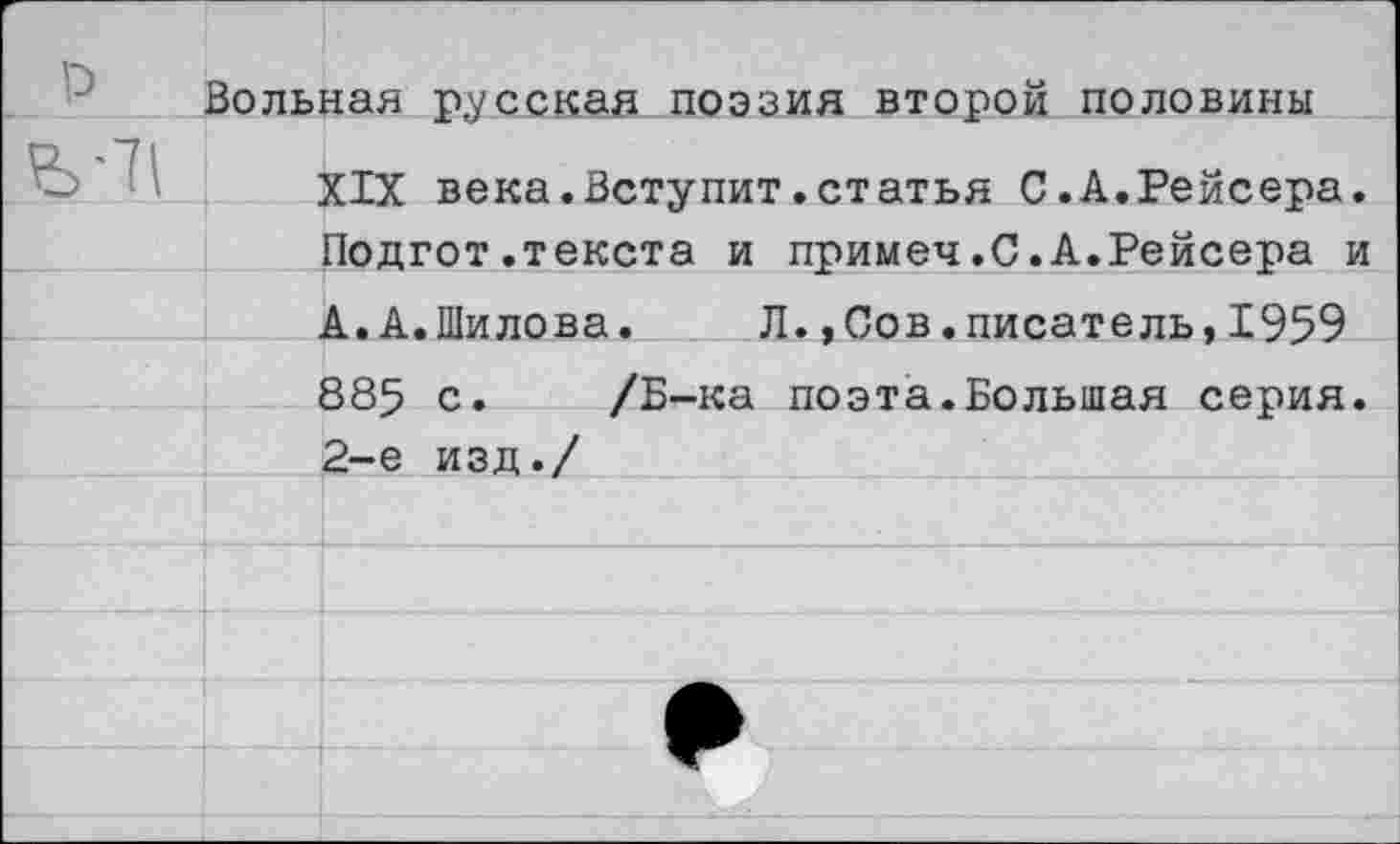 ﻿Вольная русская поэзия второй половины
XIX века.Вступит.статья С.А.Рейсера. Подгот.текста и примеч.С.А.Рейсера и А.А.Шилова. Л.,Сов.писатель,1959 885 с. /Б-ка поэта.Большая серия. 2-е изд./